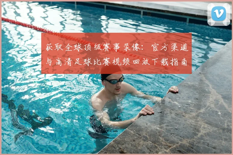 获取全球顶级赛事录像:官方渠道与高清足球比赛视频回放下载指南